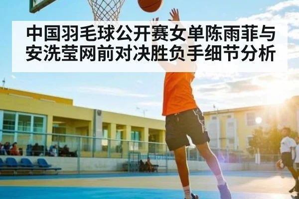 中国羽毛球公开赛女单陈雨菲与安洗莹网前对决胜负手细节分析
